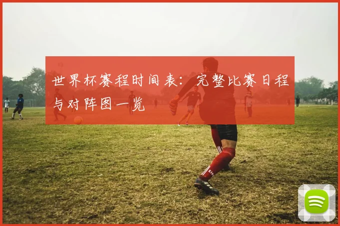 世界杯赛程时间表：完整比赛日程与对阵图一览