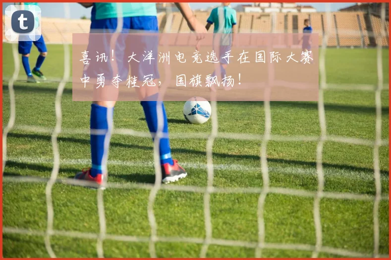 喜讯!大洋洲电竞选手在国际大赛中勇夺桂冠,国旗飘扬!