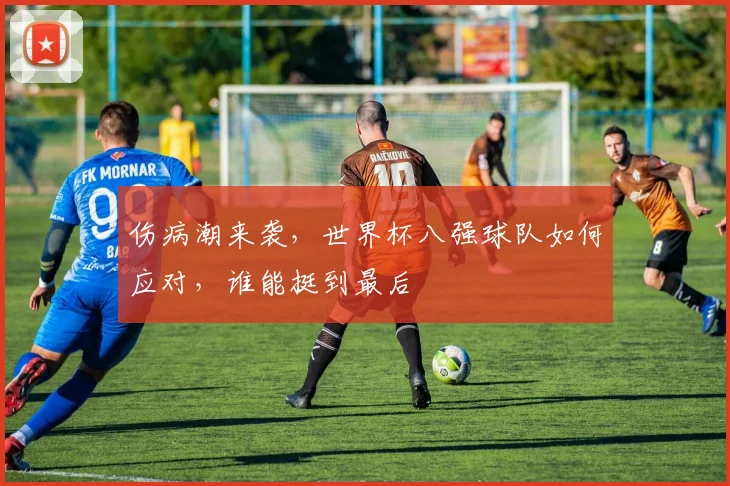 伤病潮来袭，世界杯八强球队如何应对，谁能挺到最后