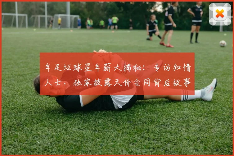 年足坛球星年薪大揭秘：专访知情人士，独家披露天价合同背后故事