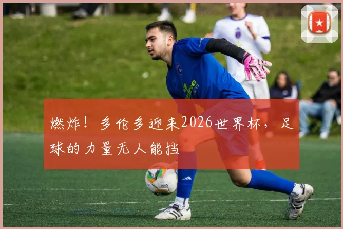 燃炸!多伦多迎来2026世界杯,足球的力量无人能挡